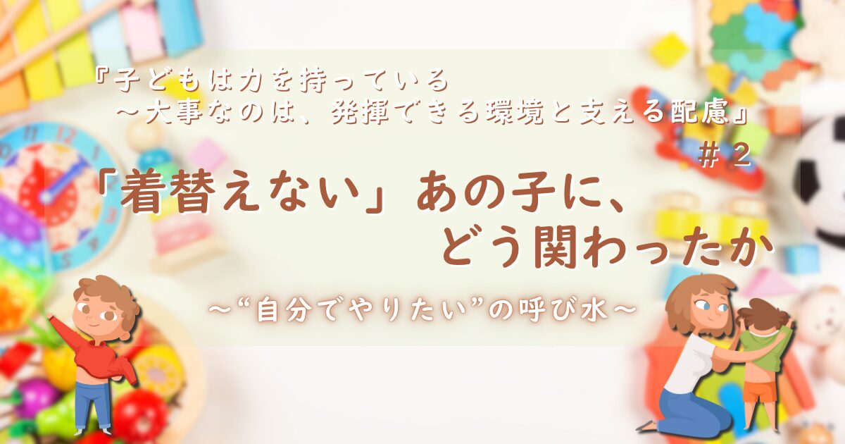 『子どもは力を持っている──大事なのは、発揮できる環境と支える配慮』第2話のサムネイル画像。背景にカラフルなおもちゃと時計。中央に「「着替えない」あの子に、どう関わったか──“自分でやりたい”の呼び水 」というタイトル。左右には自分で着替える男の子と大人に着替えさせてもらっている男の子のイラスト。「“自分でやりたい”の呼び水」という副題も添えられている。