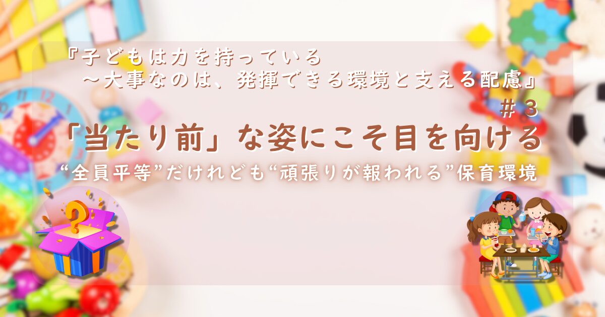 『子どもは力を持っている──大事なのは、発揮できる環境と支える配慮』第3話のサムネイル画像。背景にはカラフルなおもちゃ。中央には「『当たり前』な姿にこそ目を向ける」というタイトルと、「“全員平等”だけれども“頑張りが報われる”保育環境」という副題。左下には箱から“？”が飛び出すくじ引きのイラスト、右下にはテーブルを囲む3人の子どものイラストが描かれている。