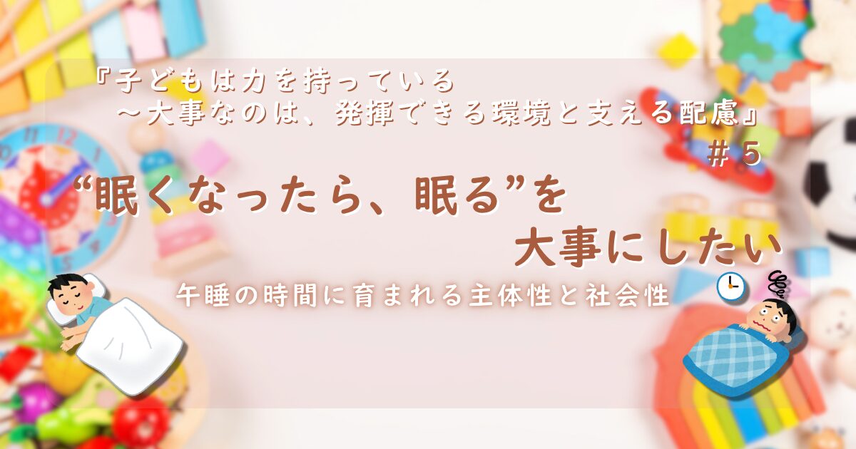 『子どもは力を持っている──大事なのは、発揮できる環境と支える配慮』第5話のサムネイル画像。カラフルなおもちゃを背景に、「“眠くなったら、眠る”を大事にしたい」というタイトルと、「午睡の時間に育まれる主体性と社会性」という副題。左下には布団で眠る子、右下には目が冴えている様子の子と時計マークのイラストが添えられている