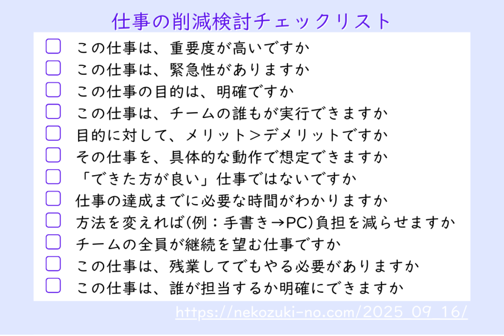 「仕事の削減検討チェックリスト」として12項目をあげている ・この仕事は、重要度が高いですか ・この仕事は、緊急性がありますか ・この仕事の目的は、明確ですか ・この仕事は、チームの誰もが実行できますか ・目的に対して、メリット＞デメリットですか ・その仕事を、具体的な動作で想定できますか ・「できた方が良い」仕事ではないですか 仕事の達成までに必要な時間がわかりますか ・方法を変えれば(例：手書き→PC)負担を減らせますか ・チームの全員が継続を望む仕事ですか ・この仕事は、残業してでもやる必要がありますか ・この仕事は、誰が担当するか明確にできますか