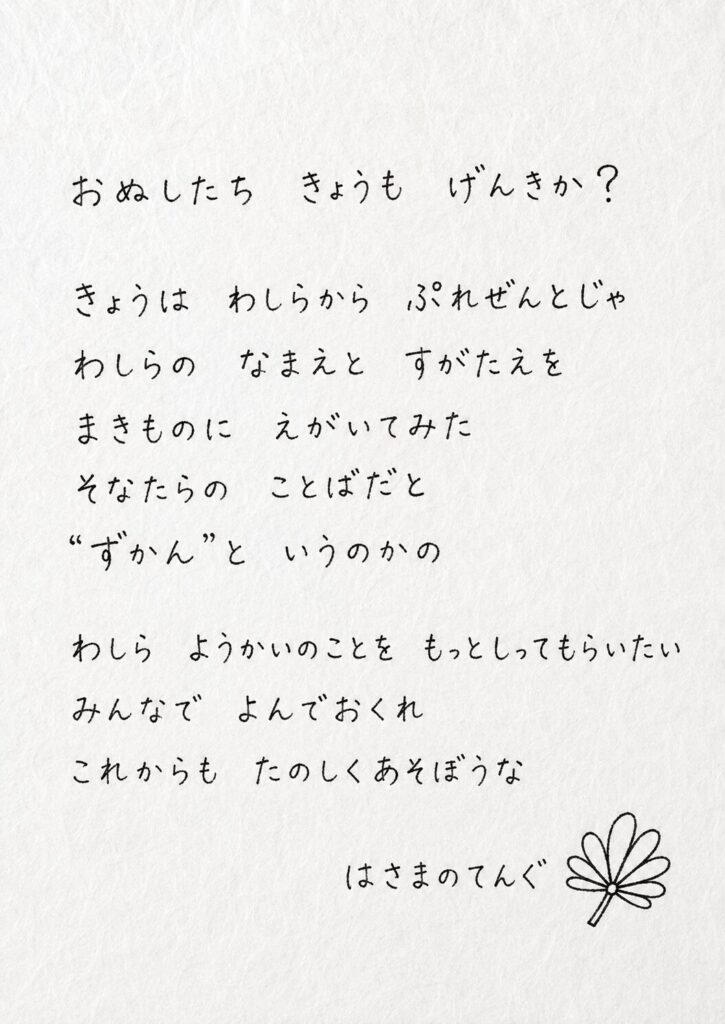 おぬしたち　きょうも　げんきか？

きょうは　わしらから　ぷれぜんとじゃ
わしらの　なまえと　すがたえを まきものに　えがいてみた
そなたらの　ことばだと “ずかん”と　いうのかの
わしら　ようかいのことを　もっとしってもらいたい
みんなで　よんでおくれ
これからも　たのしくあそぼうな

はさまのテング　より