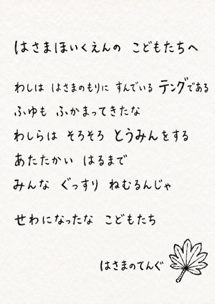 はさまほいくえんの　こどもたちへ わしは　はさまのもりに　すんでいる　テングである ふゆも　ふかまってきたな わしらは　そろそろ　とうみんをする あたたかい　はるまで みんな　ぐっすり　ねむるんじゃ せわになったな　こどもたち