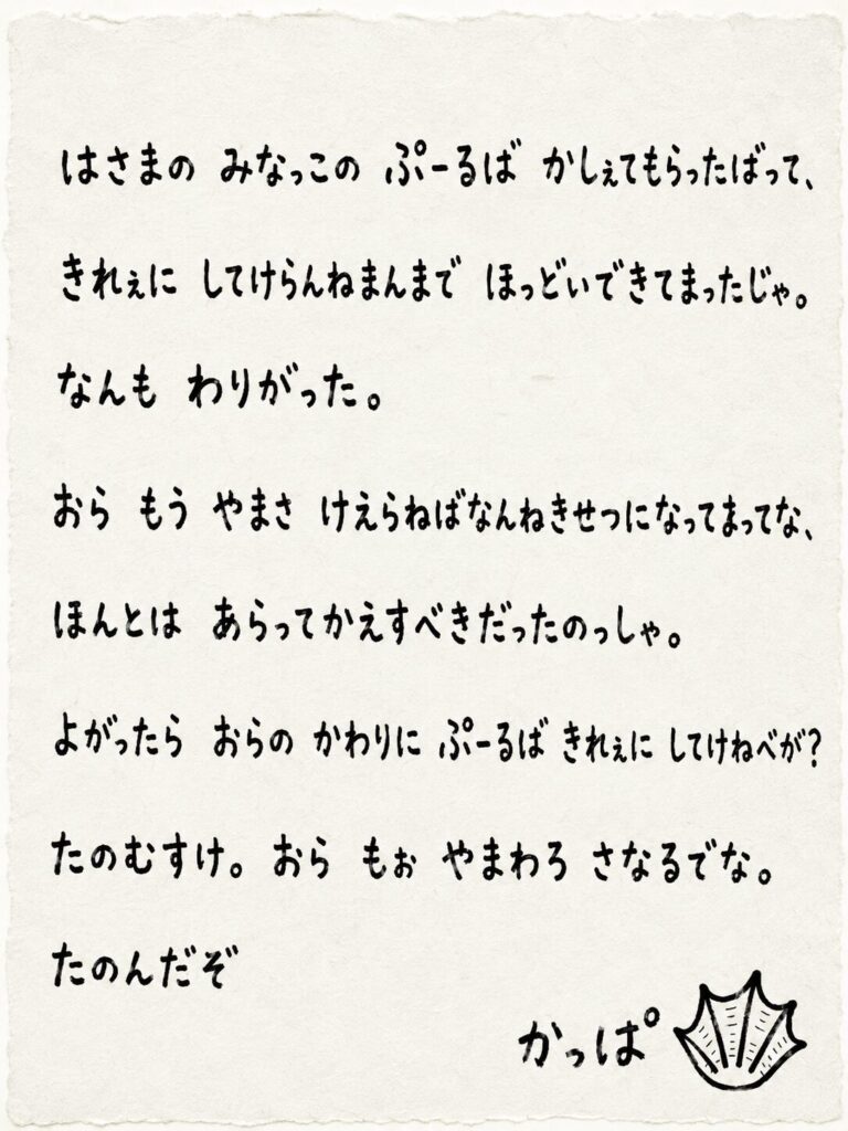　はさまの　みなっこの　ぷーるば　かしぇてもらったばって、
　きれぇに　してけらんねまんまで　ほっどいできてまったじゃ。
　なんも　わりがった。
　おら　もう　やまさ　けえらねばなんねきせつになってまってな、
　ほんとは　あらってかえすべきだったのっしゃ。
　よがったら　おらの　かわりに　ぷーるば　きれぇに　してけねべが？
　たのむすけ。 おら　もぉ　やまわろ　さなるでな。
カッパ
