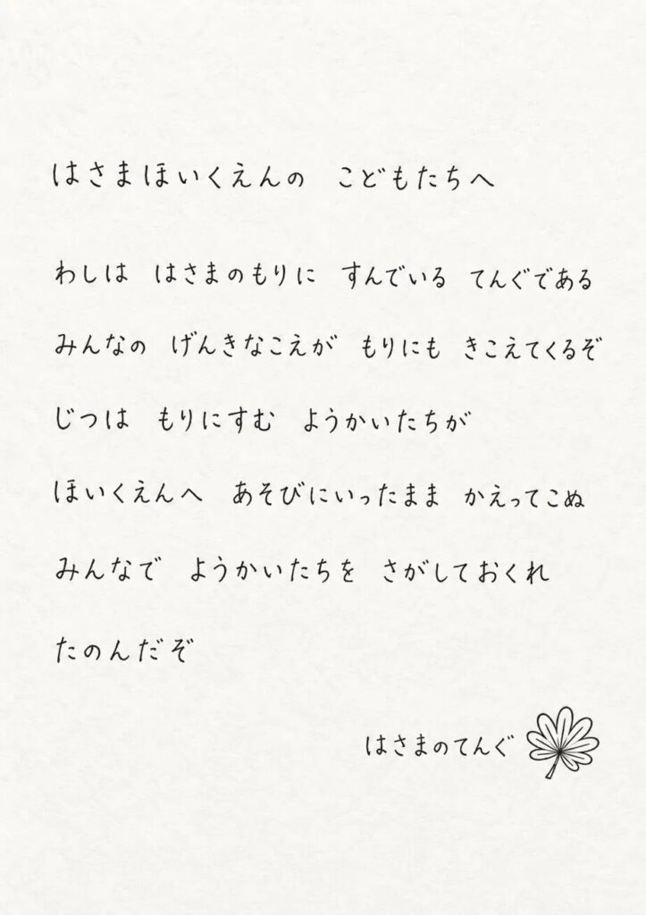 はさまほいくえんの　こどもたちへ

　わしは　はさまのもりに　すんでいる　テングである

　みんなの　げんきなこえが　もりにも　きこえてくるぞ

　じつは　もりにすむ　ようかいたちが

　ほいくえんへ　あそびにいったまま　かえってこぬ

　みんなで　ようかいたちを　さがしておくれ

　たのんだぞ

はさまのテング